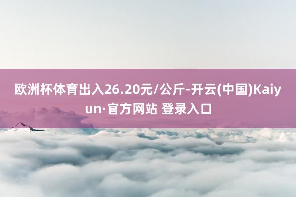 欧洲杯体育出入26.20元/公斤-开云(中国)Kaiyun·官方网站 登录入口