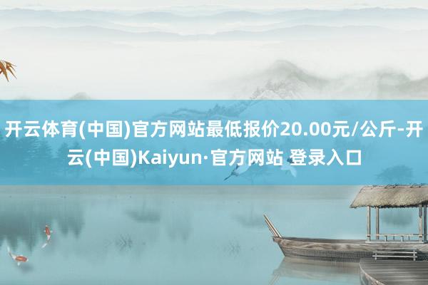 开云体育(中国)官方网站最低报价20.00元/公斤-开云(中国)Kaiyun·官方网站 登录入口