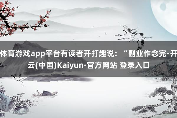 体育游戏app平台有读者开打趣说：“副业作念完-开云(中国)Kaiyun·官方网站 登录入口