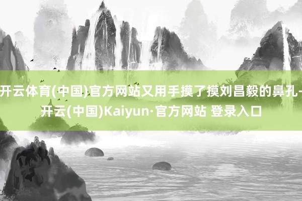 开云体育(中国)官方网站又用手摸了摸刘昌毅的鼻孔-开云(中国)Kaiyun·官方网站 登录入口