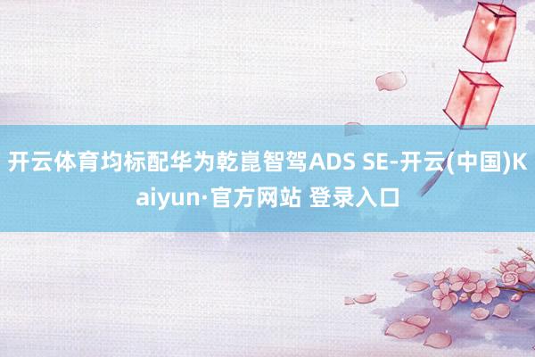 开云体育均标配华为乾崑智驾ADS SE-开云(中国)Kaiyun·官方网站 登录入口