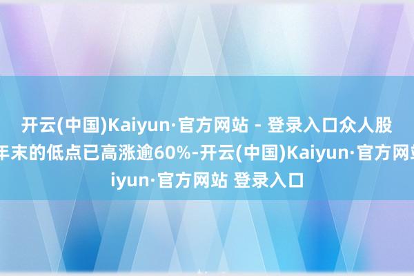 开云(中国)Kaiyun·官方网站 - 登录入口众人股市较2022年末的低点已高涨逾60%-开云(中国)Kaiyun·官方网站 登录入口