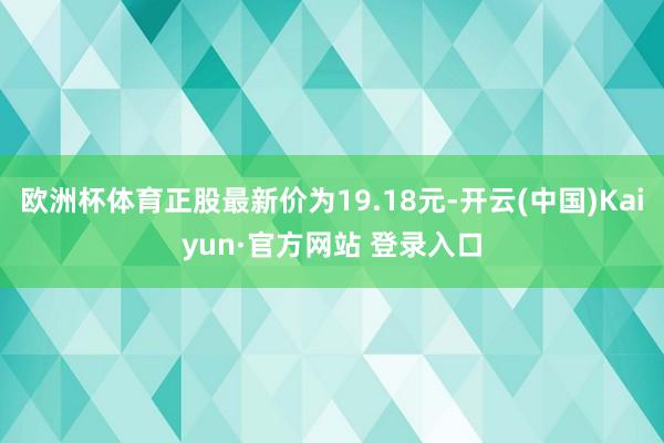 欧洲杯体育正股最新价为19.18元-开云(中国)Kaiyun·官方网站 登录入口