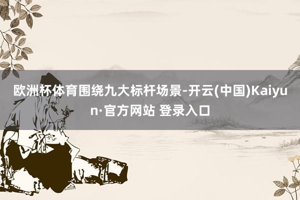 欧洲杯体育　　围绕九大标杆场景-开云(中国)Kaiyun·官方网站 登录入口
