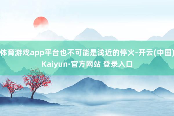 体育游戏app平台也不可能是浅近的停火-开云(中国)Kaiyun·官方网站 登录入口