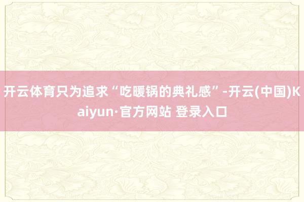 开云体育只为追求“吃暖锅的典礼感”-开云(中国)Kaiyun·官方网站 登录入口