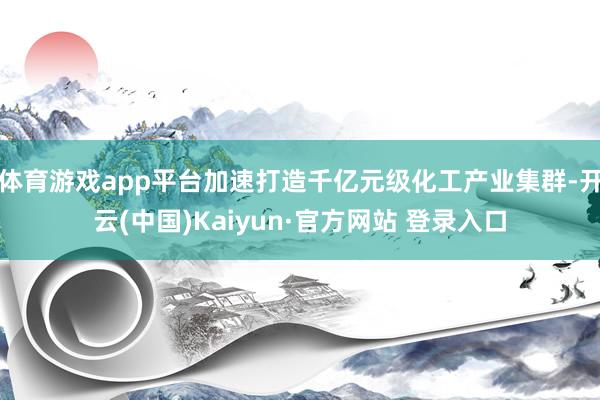 体育游戏app平台加速打造千亿元级化工产业集群-开云(中国)Kaiyun·官方网站 登录入口