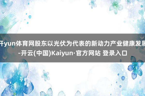 开yun体育网股东以光伏为代表的新动力产业健康发展-开云(中国)Kaiyun·官方网站 登录入口