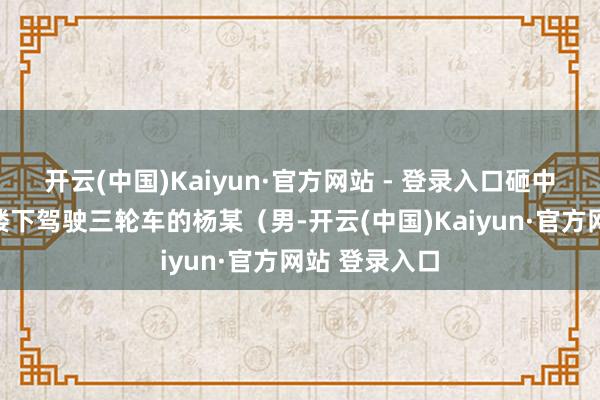 开云(中国)Kaiyun·官方网站 - 登录入口砸中正在该单位楼下驾驶三轮车的杨某（男-开云(中国)Kaiyun·官方网站 登录入口