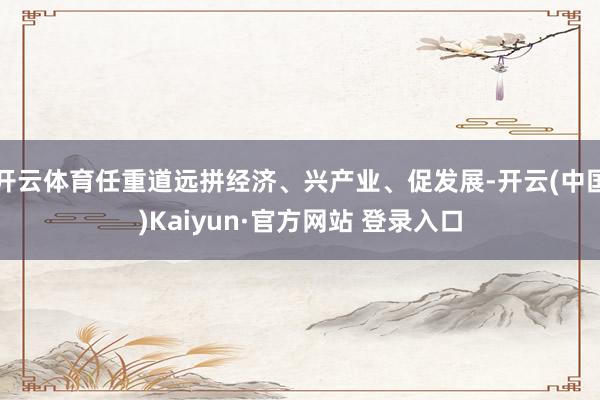 开云体育任重道远拼经济、兴产业、促发展-开云(中国)Kaiyun·官方网站 登录入口