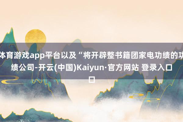 体育游戏app平台以及“将开辟整书籍团家电功绩的功绩公司-开云(中国)Kaiyun·官方网站 登录入口