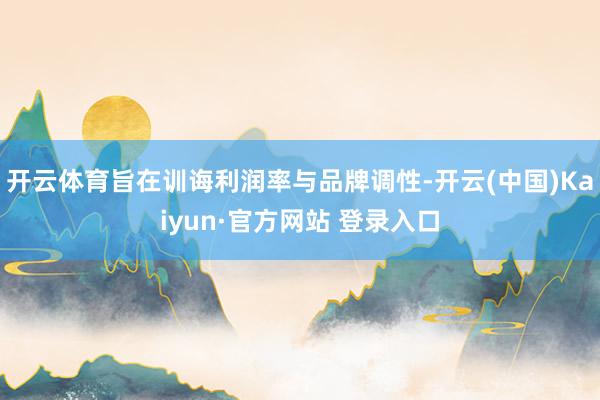 开云体育旨在训诲利润率与品牌调性-开云(中国)Kaiyun·官方网站 登录入口