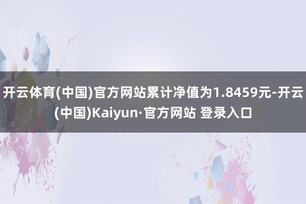 开云体育(中国)官方网站累计净值为1.8459元-开云(中国)Kaiyun·官方网站 登录入口