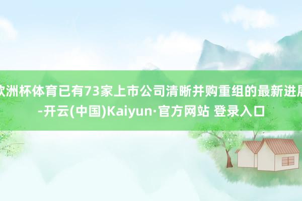 欧洲杯体育已有73家上市公司清晰并购重组的最新进展-开云(中国)Kaiyun·官方网站 登录入口