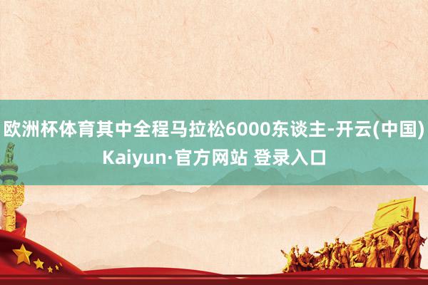 欧洲杯体育其中全程马拉松6000东谈主-开云(中国)Kaiyun·官方网站 登录入口