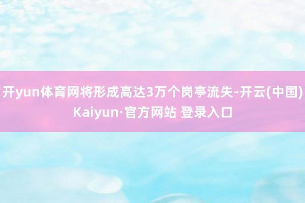 开yun体育网将形成高达3万个岗亭流失-开云(中国)Kaiyun·官方网站 登录入口