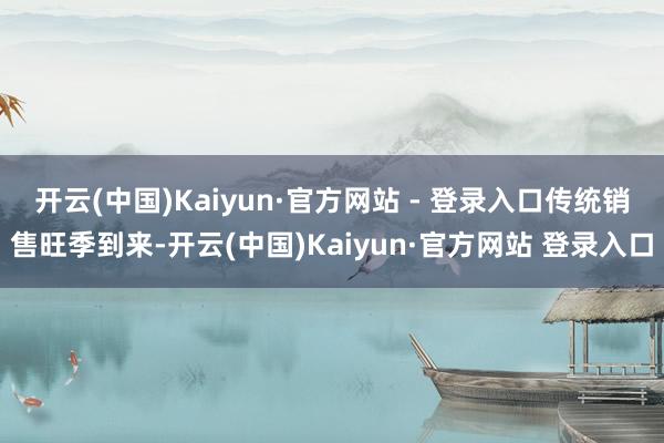 开云(中国)Kaiyun·官方网站 - 登录入口　　传统销售旺季到来-开云(中国)Kaiyun·官方网站 登录入口