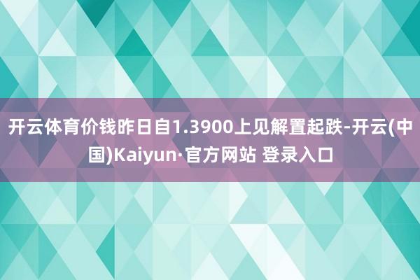 开云体育价钱昨日自1.3900上见解置起跌-开云(中国)Kaiyun·官方网站 登录入口