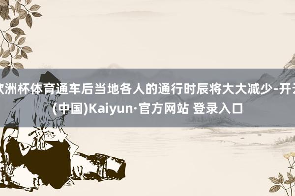 欧洲杯体育通车后当地各人的通行时辰将大大减少-开云(中国)Kaiyun·官方网站 登录入口