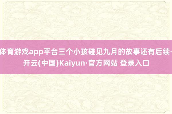 体育游戏app平台三个小孩碰见九月的故事还有后续-开云(中国)Kaiyun·官方网站 登录入口