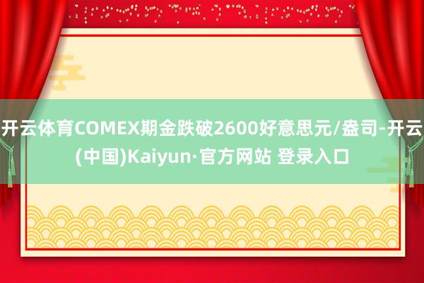 开云体育COMEX期金跌破2600好意思元/盎司-开云(中国)Kaiyun·官方网站 登录入口