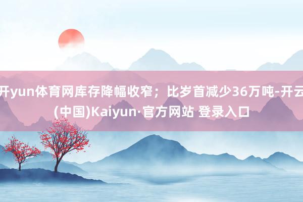 开yun体育网库存降幅收窄；比岁首减少36万吨-开云(中国)Kaiyun·官方网站 登录入口