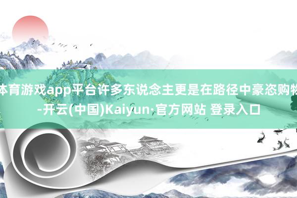 体育游戏app平台许多东说念主更是在路径中豪恣购物-开云(中国)Kaiyun·官方网站 登录入口