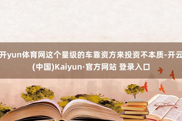 开yun体育网这个量级的车靠资方来投资不本质-开云(中国)Kaiyun·官方网站 登录入口