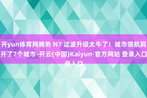 开yun体育网腾势 N7 这波升级太牛了！城市领航洞开了7个城市-开云(中国)Kaiyun·官方网站 登录入口