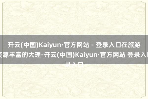 开云(中国)Kaiyun·官方网站 - 登录入口在旅游资源丰富的大理-开云(中国)Kaiyun·官方网站 登录入口