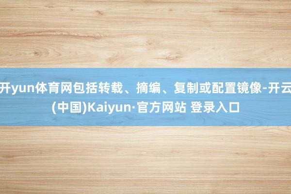 开yun体育网包括转载、摘编、复制或配置镜像-开云(中国)Kaiyun·官方网站 登录入口