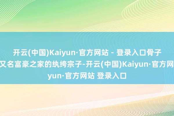开云(中国)Kaiyun·官方网站 - 登录入口骨子且出色扮演又名富豪之家的纨绔宗子-开云(中国)Kaiyun·官方网站 登录入口