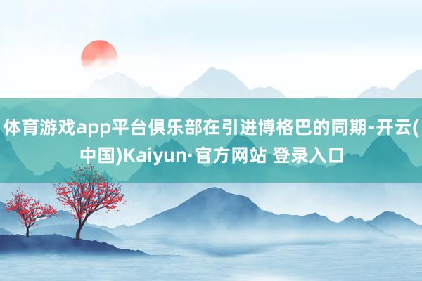 体育游戏app平台俱乐部在引进博格巴的同期-开云(中国)Kaiyun·官方网站 登录入口