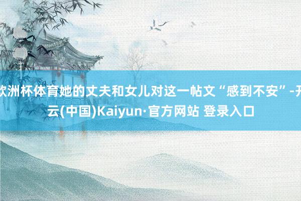 欧洲杯体育她的丈夫和女儿对这一帖文“感到不安”-开云(中国)Kaiyun·官方网站 登录入口