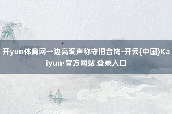 开yun体育网一边高调声称守旧台湾-开云(中国)Kaiyun·官方网站 登录入口