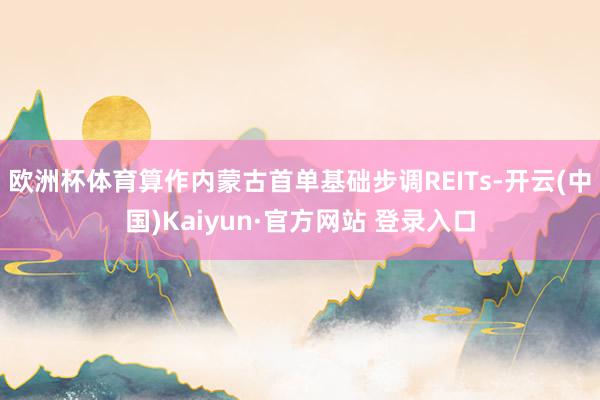欧洲杯体育算作内蒙古首单基础步调REITs-开云(中国)Kaiyun·官方网站 登录入口