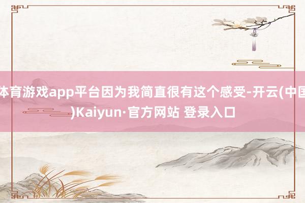 体育游戏app平台因为我简直很有这个感受-开云(中国)Kaiyun·官方网站 登录入口