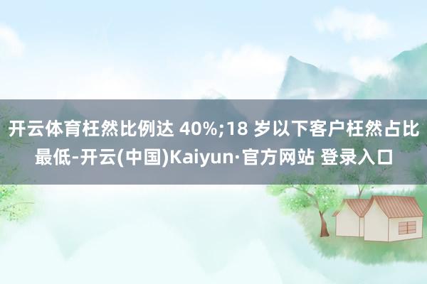 开云体育枉然比例达 40%;18 岁以下客户枉然占比最低-开云(中国)Kaiyun·官方网站 登录入口