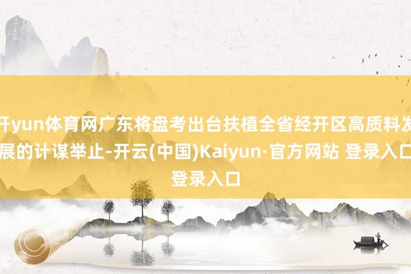 开yun体育网广东将盘考出台扶植全省经开区高质料发展的计谋举止-开云(中国)Kaiyun·官方网站 登录入口