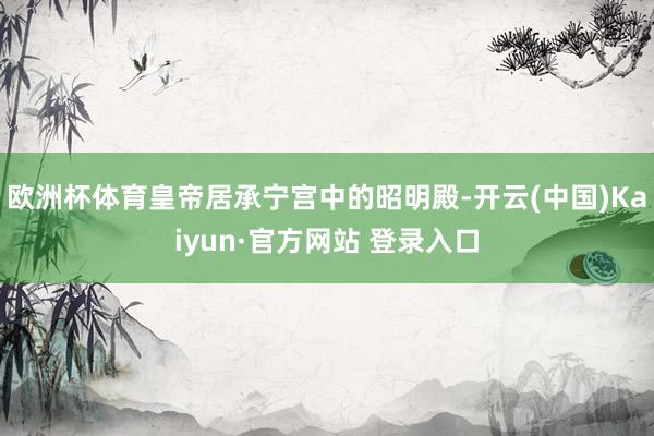 欧洲杯体育皇帝居承宁宫中的昭明殿-开云(中国)Kaiyun·官方网站 登录入口