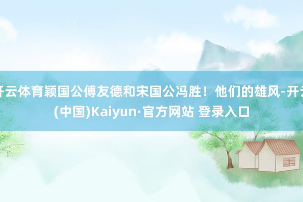 开云体育颖国公傅友德和宋国公冯胜！他们的雄风-开云(中国)Kaiyun·官方网站 登录入口