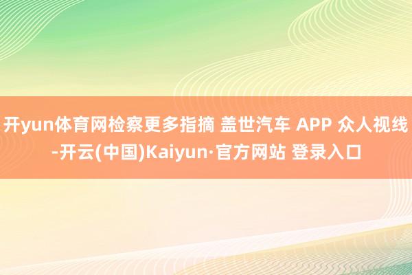 开yun体育网检察更多指摘 盖世汽车 APP 众人视线-开云(中国)Kaiyun·官方网站 登录入口