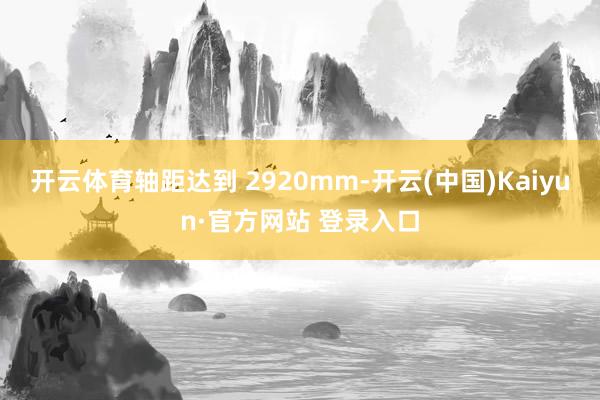 开云体育轴距达到 2920mm-开云(中国)Kaiyun·官方网站 登录入口