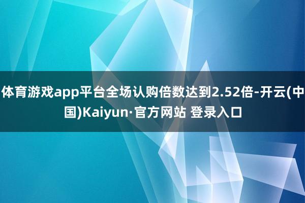 体育游戏app平台全场认购倍数达到2.52倍-开云(中国)Kaiyun·官方网站 登录入口
