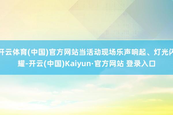 开云体育(中国)官方网站当活动现场乐声响起、灯光闪耀-开云(中国)Kaiyun·官方网站 登录入口