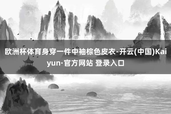 欧洲杯体育身穿一件中袖棕色皮衣-开云(中国)Kaiyun·官方网站 登录入口