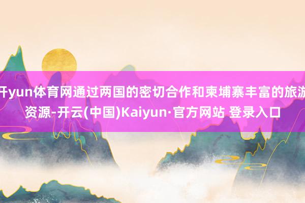 开yun体育网通过两国的密切合作和柬埔寨丰富的旅游资源-开云(中国)Kaiyun·官方网站 登录入口
