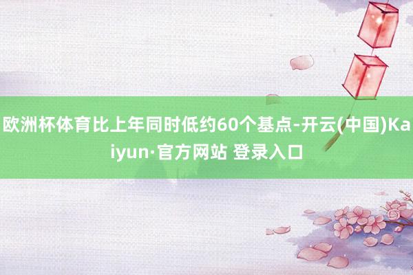 欧洲杯体育比上年同时低约60个基点-开云(中国)Kaiyun·官方网站 登录入口