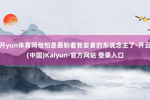开yun体育网他怕是最盼着我娶妻的东说念主了-开云(中国)Kaiyun·官方网站 登录入口