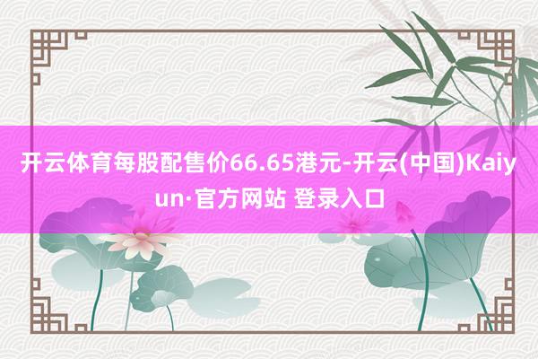 开云体育每股配售价66.65港元-开云(中国)Kaiyun·官方网站 登录入口